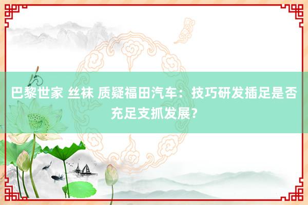 巴黎世家 丝袜 质疑福田汽车：技巧研发插足是否充足支抓发展？