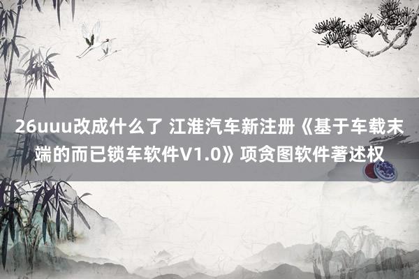 26uuu改成什么了 江淮汽车新注册《基于车载末端的而已锁车软件V1.0》项贪图软件著述权