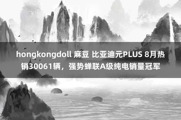 hongkongdoll 麻豆 比亚迪元PLUS 8月热销30061辆，强势蝉联A级纯电销量冠军