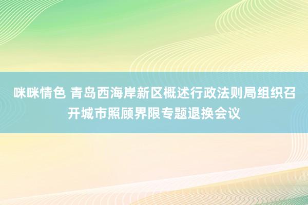 咪咪情色 青岛西海岸新区概述行政法则局组织召开城市照顾界限专题退换会议