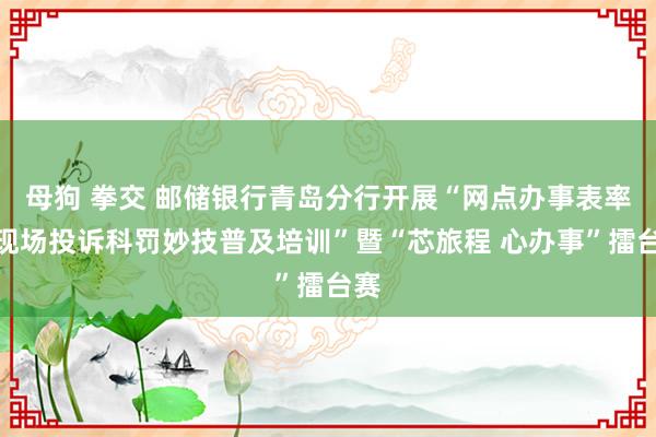 母狗 拳交 邮储银行青岛分行开展“网点办事表率及现场投诉科罚妙技普及培训”暨“芯旅程 心办事”擂台赛