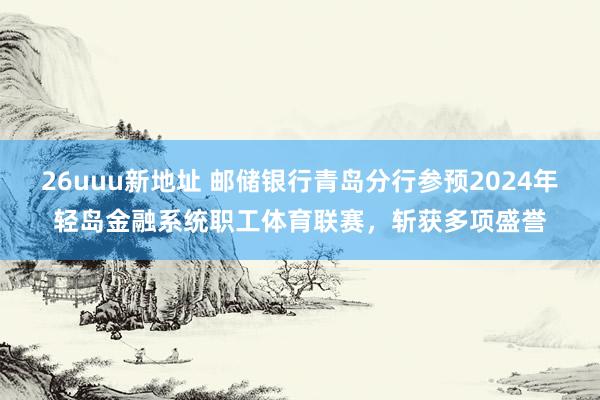 26uuu新地址 邮储银行青岛分行参预2024年轻岛金融系统职工体育联赛，斩获多项盛誉