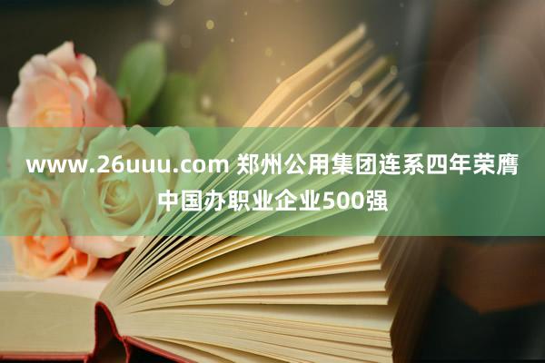 www.26uuu.com 郑州公用集团连系四年荣膺中国办职业企业500强