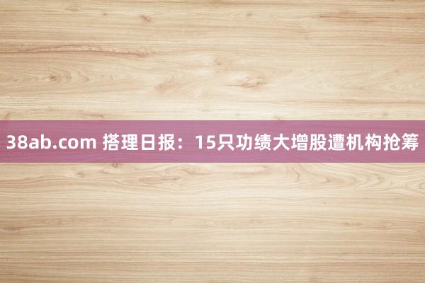 38ab.com 搭理日报：15只功绩大增股遭机构抢筹