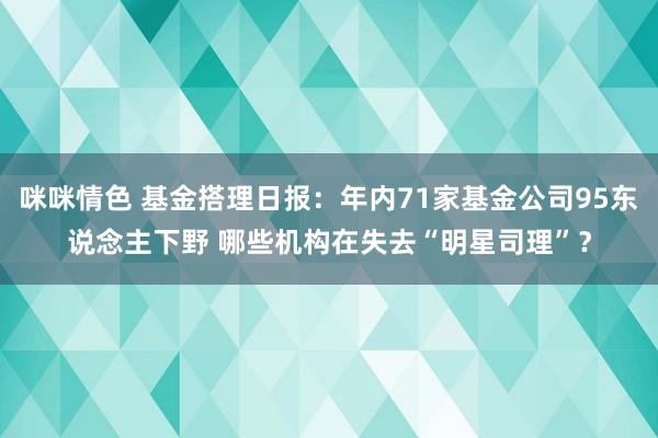 咪咪情色 基金搭理日报：年内71家基金公司95东说念主下野 哪些机构在失去“明星司理”？