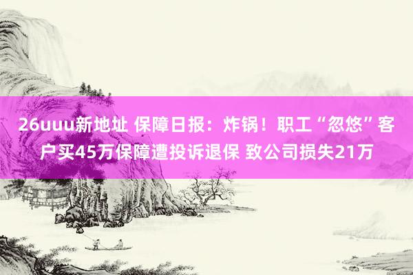 26uuu新地址 保障日报：炸锅！职工“忽悠”客户买45万保障遭投诉退保 致公司损失21万