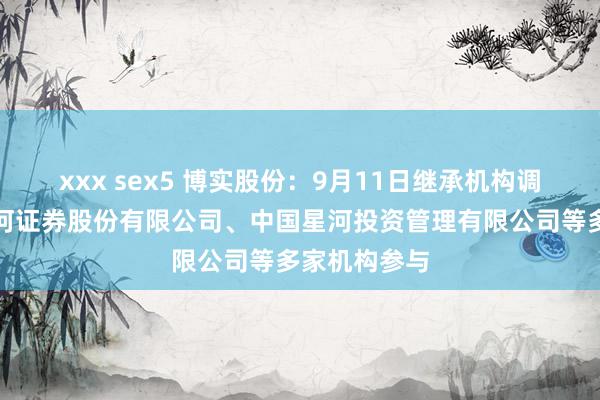 xxx sex5 博实股份：9月11日继承机构调研，中国星河证券股份有限公司、中国星河投资管理有限公司等多家机构参与