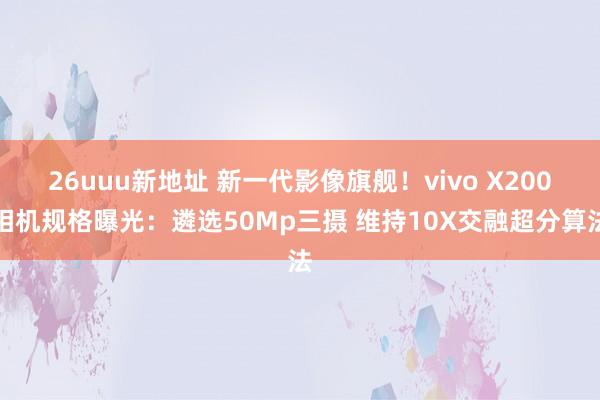 26uuu新地址 新一代影像旗舰！vivo X200相机规格曝光：遴选50Mp三摄 维持10X交融超分算法