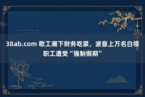 38ab.com 歇工潮下财务吃紧，波音上万名白领职工遭受“强制假期”