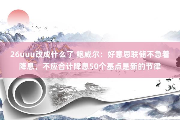 26uuu改成什么了 鲍威尔：好意思联储不急着降息，不应合计降息50个基点是新的节律