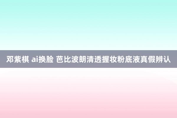 邓紫棋 ai换脸 芭比波朗清透握妆粉底液真假辨认