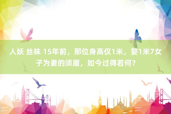 人妖 丝袜 15年前，那位身高仅1米，娶1米7女子为妻的须眉，如今过得若何？