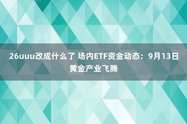 26uuu改成什么了 场内ETF资金动态：9月13日黄金产业飞腾