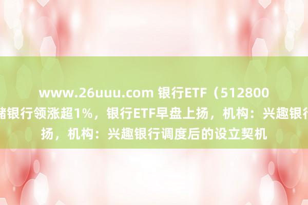 www.26uuu.com 银行ETF（512800）盘中AI资讯：邮储银行领涨超1%，银行ETF早盘上扬，机构：兴趣银行调度后的设立契机