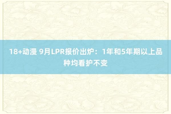 18+动漫 9月LPR报价出炉：1年和5年期以上品种均看护不变