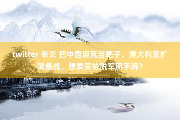 twitter 拳交 把中国坦克当靶子，澳大利亚扩武备战，想要妥协脱军掰手腕？