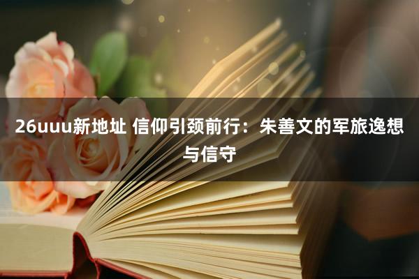 26uuu新地址 信仰引颈前行：朱善文的军旅逸想与信守