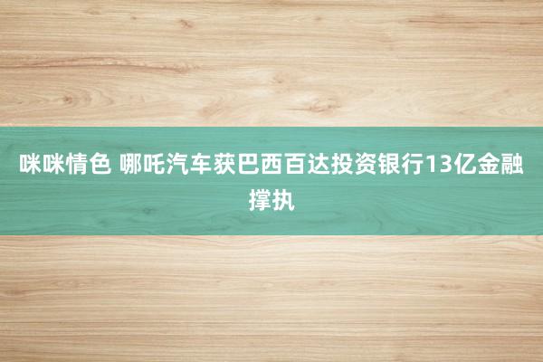 咪咪情色 哪吒汽车获巴西百达投资银行13亿金融撑执