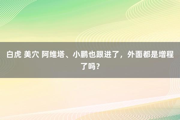 白虎 美穴 阿维塔、小鹏也跟进了，外面都是增程了吗？