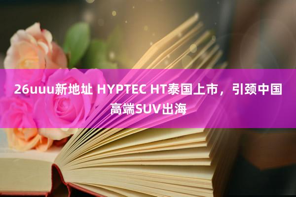 26uuu新地址 HYPTEC HT泰国上市，引颈中国高端SUV出海