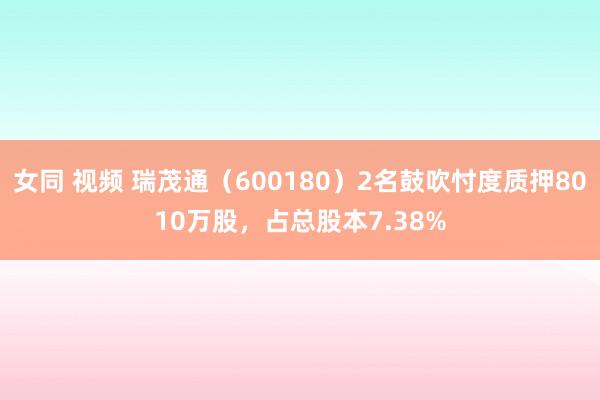 女同 视频 瑞茂通（600180）2名鼓吹忖度质押8010万股，占总股本7.38%