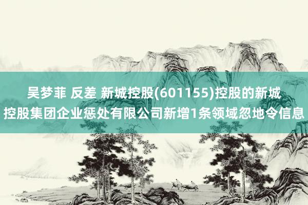 吴梦菲 反差 新城控股(601155)控股的新城控股集团企业惩处有限公司新增1条领域忽地令信息