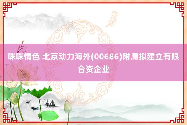 咪咪情色 北京动力海外(00686)附庸拟建立有限合资企业