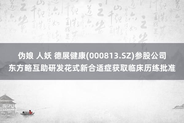 伪娘 人妖 德展健康(000813.SZ)参股公司东方略互助研发花式新合适症获取临床历练批准