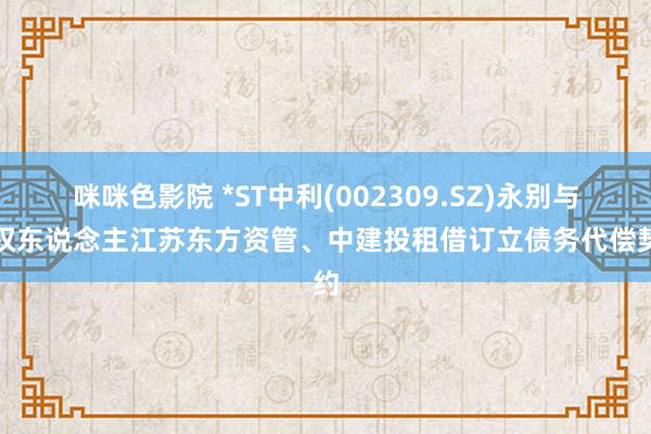 咪咪色影院 *ST中利(002309.SZ)永别与债权东说念主江苏东方资管、中建投租借订立债务代偿契约