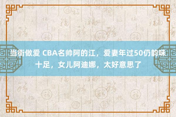 当街做爱 CBA名帅阿的江，爱妻年过50仍韵味十足，女儿阿迪娜，太好意思了