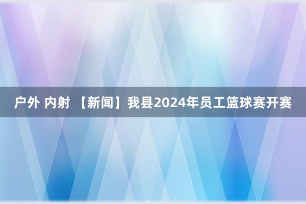 户外 内射 【新闻】我县2024年员工篮球赛开赛