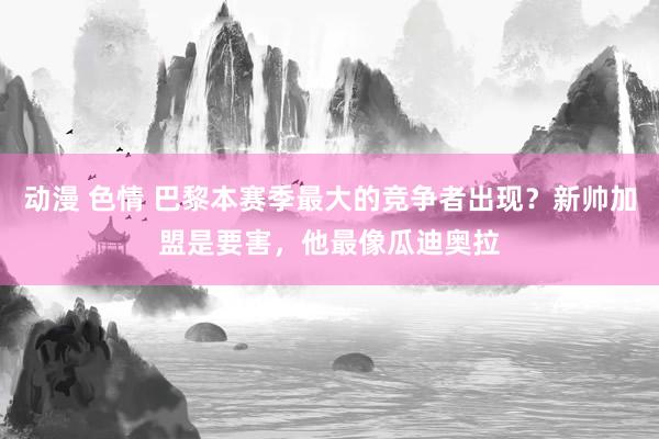 动漫 色情 巴黎本赛季最大的竞争者出现？新帅加盟是要害，他最像瓜迪奥拉