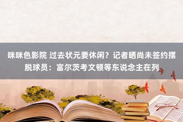 咪咪色影院 过去状元要休闲？记者晒尚未签约摆脱球员：富尔茨考文顿等东说念主在列