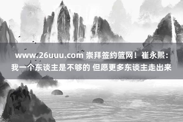 www.26uuu.com 崇拜签约篮网！崔永熙：我一个东谈主是不够的 但愿更多东谈主走出来