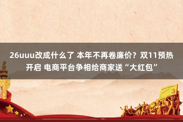 26uuu改成什么了 本年不再卷廉价？双11预热开启 电商平台争相给商家送“大红包”