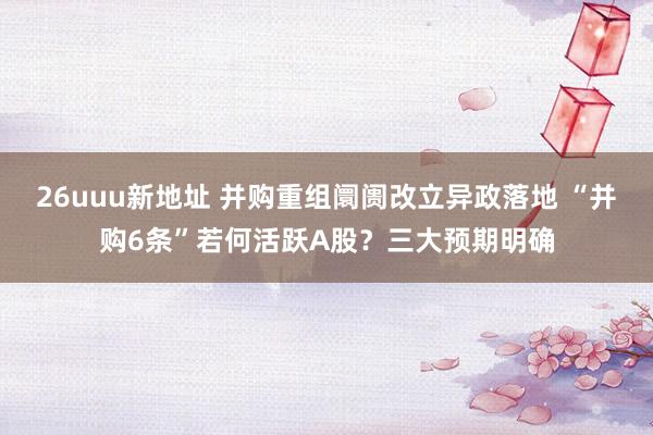 26uuu新地址 并购重组阛阓改立异政落地 “并购6条”若何活跃A股？三大预期明确