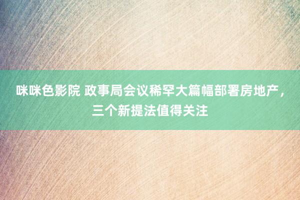 咪咪色影院 政事局会议稀罕大篇幅部署房地产，三个新提法值得关注