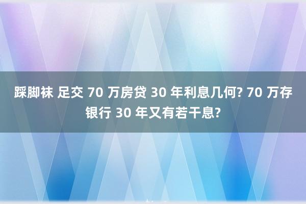 踩脚袜 足交 70 万房贷 30 年利息几何? 70 万存银行 30 年又有若干息?