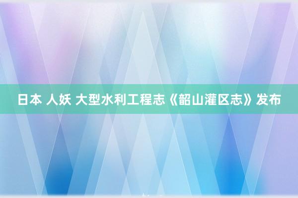 日本 人妖 大型水利工程志《韶山灌区志》发布