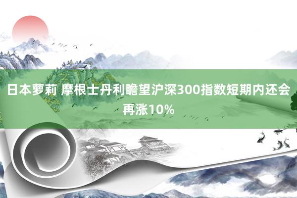 日本萝莉 摩根士丹利瞻望沪深300指数短期内还会再涨10%