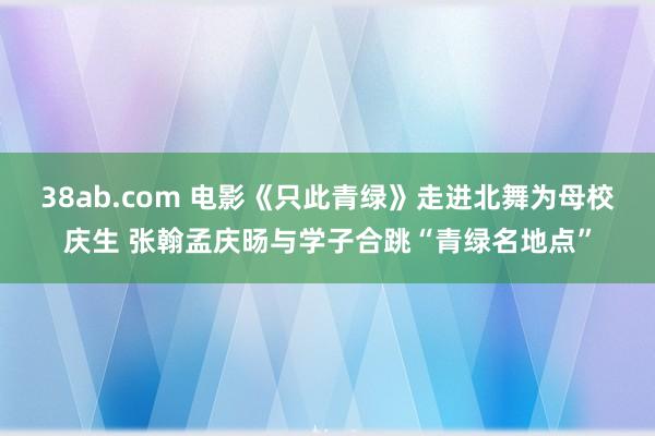 38ab.com 电影《只此青绿》走进北舞为母校庆生 张翰孟庆旸与学子合跳“青绿名地点”