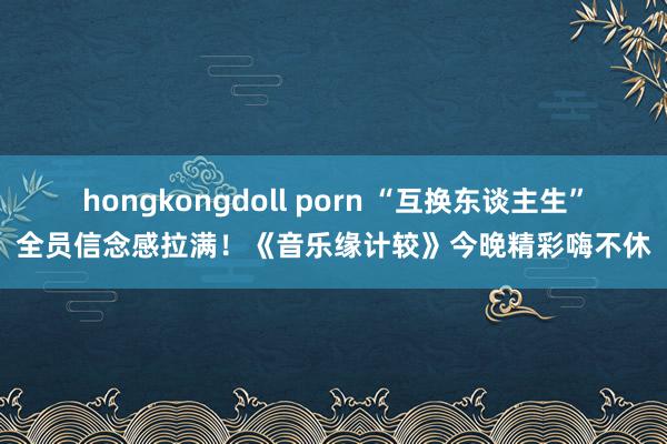 hongkongdoll porn “互换东谈主生”全员信念感拉满！《音乐缘计较》今晚精彩嗨不休