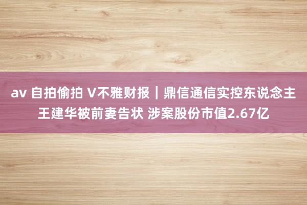 av 自拍偷拍 V不雅财报｜鼎信通信实控东说念主王建华被前妻告状 涉案股份市值2.67亿