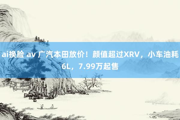 ai换脸 av 广汽本田放价！颜值超过XRV，小车油耗6L，7.99万起售