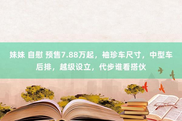 妹妹 自慰 预售7.88万起，袖珍车尺寸，中型车后排，越级设立，代步谁看搭伙