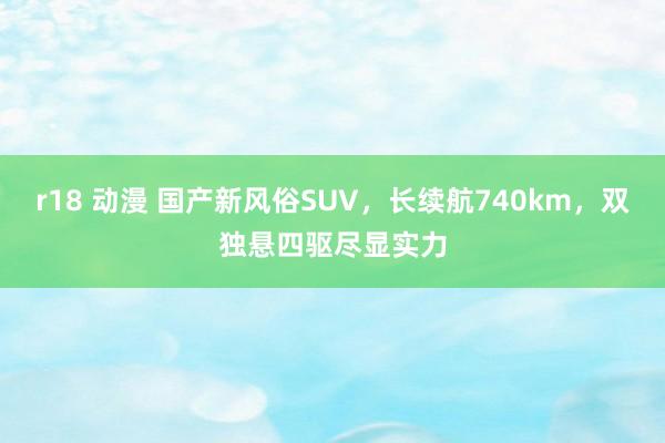 r18 动漫 国产新风俗SUV，长续航740km，双独悬四驱尽显实力