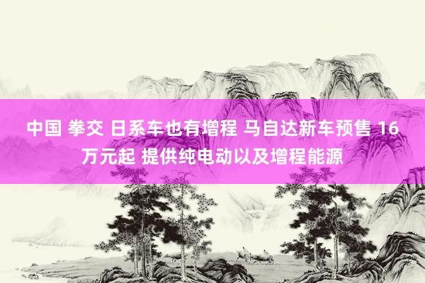 中国 拳交 日系车也有增程 马自达新车预售 16万元起 提供纯电动以及增程能源