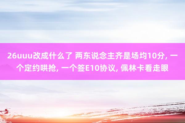 26uuu改成什么了 两东说念主齐是场均10分， 一个定约哄抢， 一个签E10协议， 佩林卡看走眼