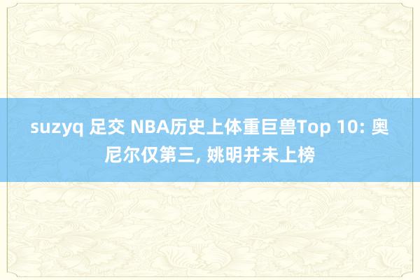 suzyq 足交 NBA历史上体重巨兽Top 10: 奥尼尔仅第三， 姚明并未上榜