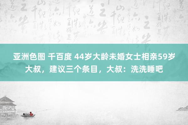 亚洲色图 千百度 44岁大龄未婚女士相亲59岁大叔，建议三个条目，大叔：洗洗睡吧